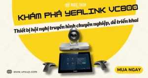 Khám phá Yealink VC800_ Thiết bị hội nghị truyền hình chuyên nghiệp, dễ triển khai